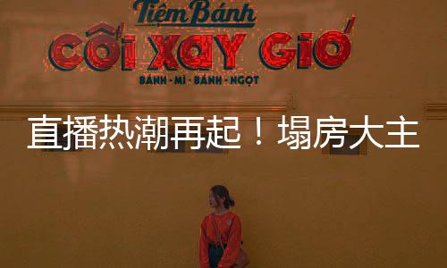 直播熱潮再起！塌房大主播集體復(fù)活再現(xiàn)榮光