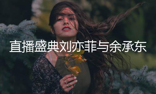 直播盛典劉亦菲與余承東驚喜同框，跨界合作引發(fā)熱議