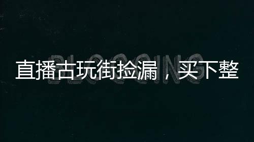 直播古玩街撿漏，買下整個娛樂圈