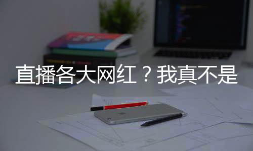 直播各大網(wǎng)紅？我真不是活閻王！