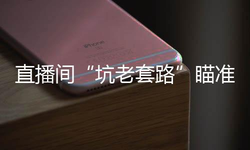 直播間“坑老套路”瞄準(zhǔn)銀發(fā)族