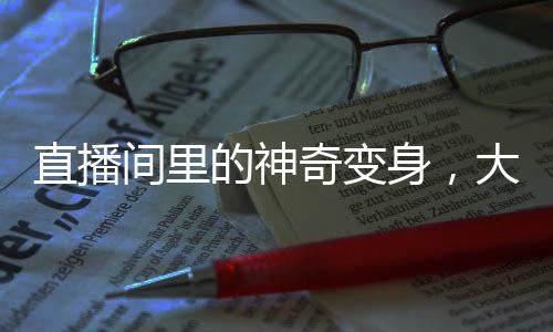 直播間里的神奇變身，大漢瞬間變美女