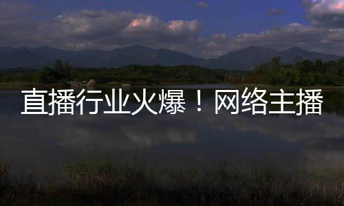 直播行業(yè)火爆！網(wǎng)絡(luò)主播正式成國家新職業(yè)：還能享技能培訓補貼
