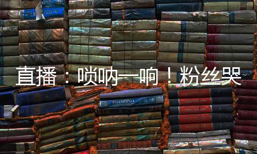 直播：嗩吶一響！粉絲哭場