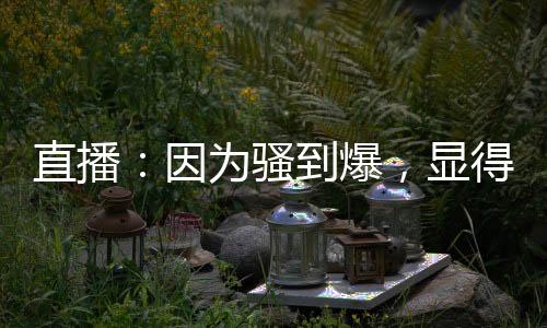 直播：因為騷到爆，顯得格格不入