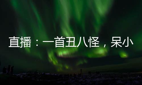 直播：一首丑八怪，呆小妹被我破防了！