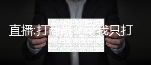 直播:打商戰(zhàn)？可我只打過抗戰(zhàn)！