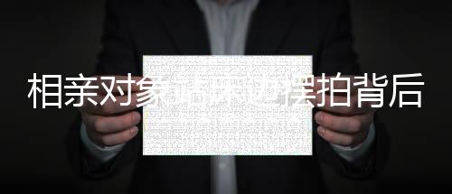 相親對象站床邊擺拍背后的故事，從一線角度窺探現(xiàn)代社會相親百態(tài)