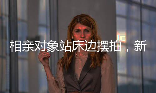 相親對(duì)象站床邊擺拍，新時(shí)代的約會(huì)風(fēng)尚與挑戰(zhàn)