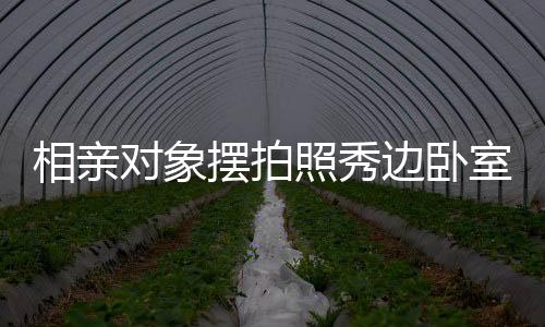 相親對象擺拍照秀邊臥室風景，探究今日社交媒體戀愛交往新常態(tài)