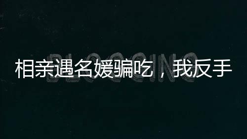 相親遇名媛騙吃，我反手另點(diǎn)一桌