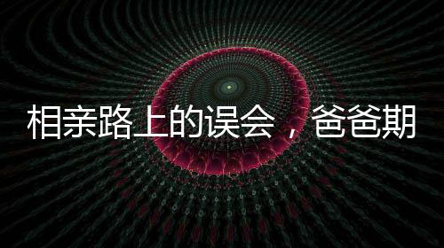 相親路上的誤會，爸爸期待的美麗與女兒發(fā)出的丑照背后的故事