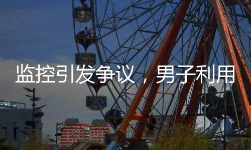監(jiān)控引發(fā)爭議，男子利用監(jiān)控幫鄰居查崗遭起訴