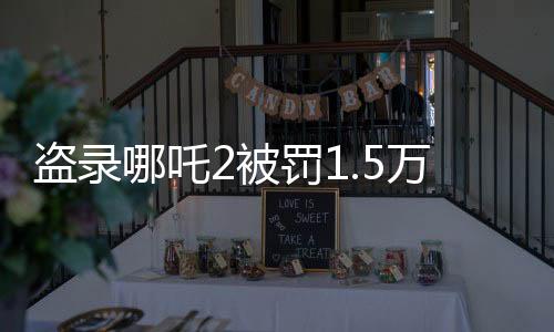 盜錄哪吒2被罰1.5萬，法律嚴懲盜版行為，維護影視版權秩序
