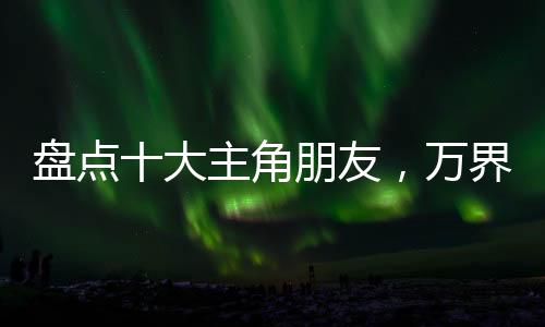 盤點十大主角朋友，萬界裂開了