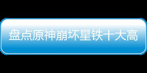 盤點(diǎn)原神崩壞星鐵十大高燃名場(chǎng)面