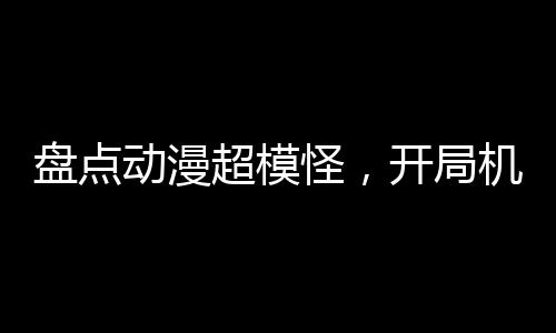 盤點(diǎn)動(dòng)漫超模怪，開局機(jī)戰(zhàn)王洛洛