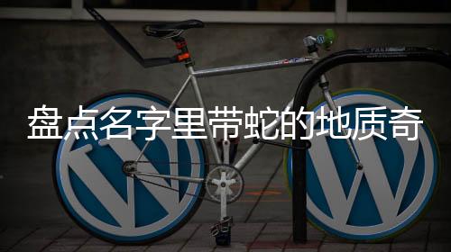 盤點(diǎn)名字里帶蛇的地質(zhì)奇觀