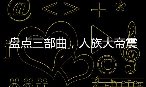 盤(pán)點(diǎn)三部曲，人族大帝震驚諸天！