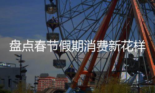 盤(pán)點(diǎn)春節(jié)假期消費(fèi)新花樣