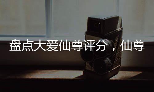 盤點(diǎn)大愛仙尊評(píng)分，仙尊才第二？