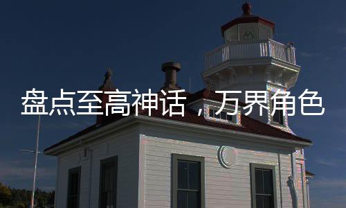 盤(pán)點(diǎn)至高神話，萬(wàn)界角色全破防！