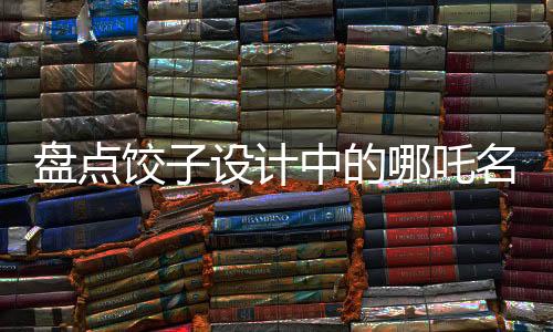 盤點(diǎn)餃子設(shè)計(jì)中的哪吒名場面，致敬星爺——傳統(tǒng)與現(xiàn)代的完美融合