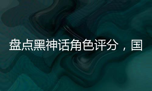 盤點黑神話角色評分，國漫全破防