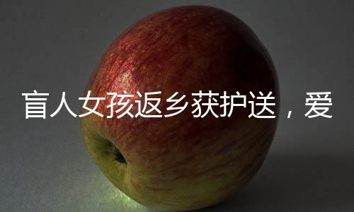 盲人女孩返鄉(xiāng)獲護送，愛心照亮歸途，千里之行溫暖人心