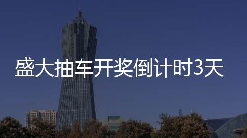盛大抽車開獎(jiǎng)倒計(jì)時(shí)3天，激動(dòng)人心的時(shí)刻即將來(lái)臨