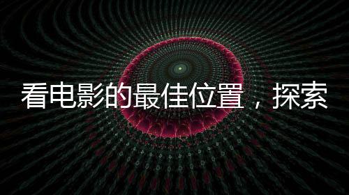 看電影的最佳位置，探索影院觀影的最佳視野