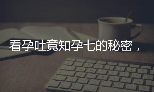 看孕吐竟知孕七的秘密，逆境中點(diǎn)亮孕育生命的曙光——意外發(fā)現(xiàn)懷孕7月的奇跡之旅