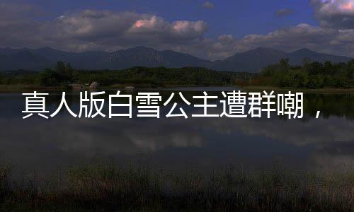 真人版白雪公主遭群嘲，網(wǎng)友直呼毀經(jīng)典！