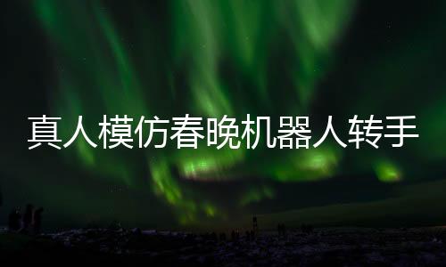 真人模仿春晚機器人轉(zhuǎn)手絹，科技與藝術(shù)的完美結(jié)合