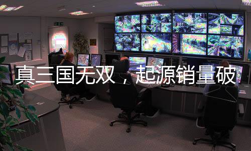 真三國無雙，起源銷量破百萬大關(guān)，創(chuàng)游戲新里程碑