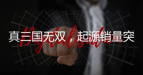 真三國無雙，起源銷量突破百萬大關(guān)，創(chuàng)游戲界新里程碑