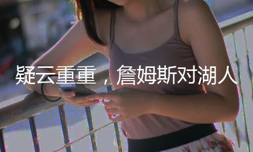 疑云重重，詹姆斯對湖人交易濃眉毫不知情？深度解析