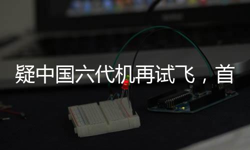疑中國六代機(jī)再試飛，首曝機(jī)背畫面，引領(lǐng)航空新紀(jì)元的一二三四五六七八九十