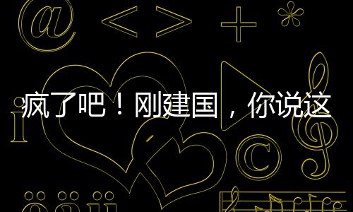 瘋了吧！剛建國(guó)，你說這是洪荒！