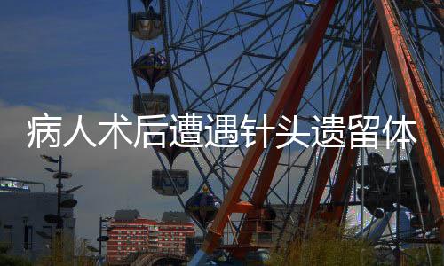 病人術后遭遇針頭遺留體內事件引發(fā)關注