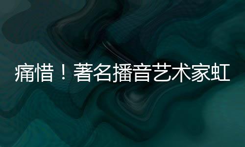 痛惜！著名播音藝術家虹云逝世
