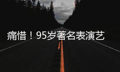 痛惜！95歲著名表演藝術(shù)家于洋逝世