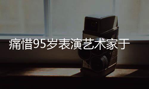 痛惜95歲表演藝術(shù)家于洋逝世，巨星隕落，永遠(yuǎn)懷念一代藝術(shù)傳奇