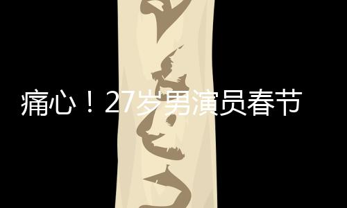 痛心！27歲男演員春節(jié)離世，初以為感冒卻成永別