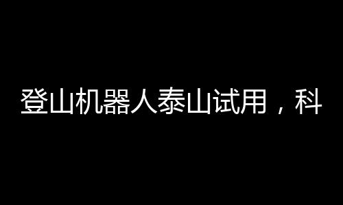 登山機(jī)器人泰山試用，科技與自然的新融合