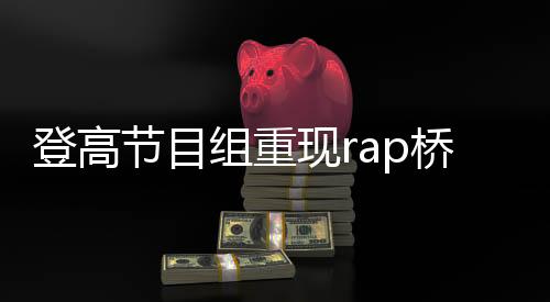 登高節(jié)目組重現(xiàn)rap橋段，掀起新一輪文化熱潮