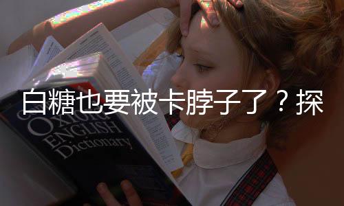 白糖也要被卡脖子了？探究全球糖業(yè)產(chǎn)業(yè)鏈的新挑戰(zhàn)