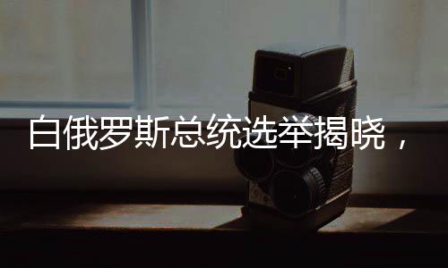 白俄羅斯總統(tǒng)選舉揭曉，新領(lǐng)導(dǎo)人的未來展望