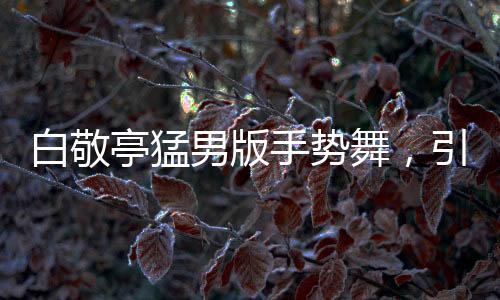 白敬亭猛男版手勢舞，引領(lǐng)新潮流，展現(xiàn)多元魅力