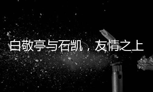白敬亭與石凱，友情之上，微妙氛圍下的微妙關系
